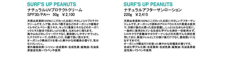 SURF'S UP PEANUTS
ナチュラルアフターサンローション
220g　￥2,415
天然由来原料100％にこだわったお肌にやさしいアフターサンジェルです。オーガニック原料のアロエベラエキスや果実水使用で、日焼け後の火照った肌を保護し、しっとりとなめらかな肌に。一般的に使用されている合成化学ゲル化剤を一切使用せず、シロキクラゲ多糖体やカラギーナンなどの天然ゲル化剤を使用しており、保湿ジェルとして日焼け後だけでなく、普段使いにもおすすめです。
オーガニック精油だけを使った爽やかな柑橘系の香りです。
合成化学ゲル化剤・合成香料・合成色素・鉱物油・石油系界面活性剤・パラベン不使用