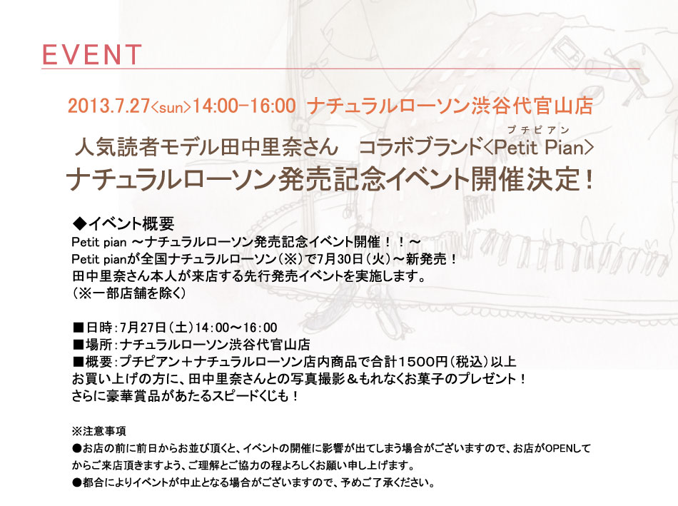人気読者モデル田中里奈さんとのコラボブランド
【Petit Pian(プチピアン)】ナチュラルローソン発売記念イベント開催決定！
 
■イベント概要
Petit pian ～ナチュラルローソン発売記念イベント開催！！～
Petit pianが全国ナチュラルローソン（※）で7月30日（火）～新発売！
田中里奈さん本人が来店する先行発売イベントを実施します。
（※一部店舗を除く）
■日時：7月27日（土）14：00～16：00
■場所：ナチュラルローソン渋谷代官山店
■概要：プチピアン＋ナチュラルローソン店内商品で合計１５００円（税込）以上
お買い上げの方に、田中里奈さんとの写真撮影＆もれなくお菓子のプレゼント！
さらに豪華賞品があたるスピードくじも！

※注意事項
●お店の前に前日からお並び頂くと、イベントの開催に影響が出てしまう場合がございますので、お店がOPENしてからご来店頂きますよう、ご理解とご協力の程よろしくお願い申し上げます。
●都合によりイベントが中止となる場合がございますので、予めご了承ください。

