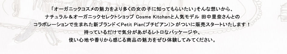 「オーガニックコスメの魅力をより多くの女の子に知ってもらいたい」そんな想いから、
ナチュラル＆オーガニックセレクトショップ Cosme Kitchenと人気モデル 田中里奈さんとの
コラボレーションで生まれた新ブランド＜Petit Pian(プチピアン)＞がついに販売スタートいたします！
持っているだけで気分があがるレトロなパッケージや、
使い心地や香りから感じる商品の魅力をぜひ体験してみてください。