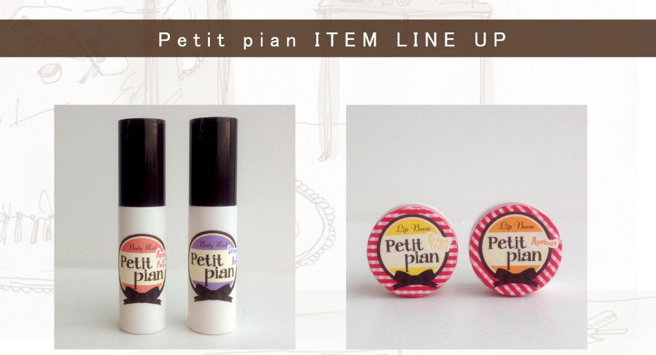 Petit pian　ボディミスト
50mL　￥1,890
＜フレーバー＞
●アプリコット＆ピーチ
●ラベンダー＆ハニー
天然由来香料を使用した、お肌にやさしいボディ用フレグランスミストです。お肌をいたわりながらキメを整えるオーガニックハーブエキス（レモングラスエキス、セージエキス、タイムエキス、ローズマリーエキス）を配合いたしました。キメ細かく、つややかな美肌に整える、オーガニック・アロエベラ液汁も配合。

Petit pian　リップバーム
10g　￥1,260
＜フレーバー＞
●アプリコット
●グレープフルーツ

オーガニック・フルーツシードブレンドオイル（プルーン、クランベリー、ラズベリー）や、オーガニック・シアバター配合で、口唇を乾燥から守り、ハリとうるおいを与えます。口唇にやさしい、天然由来の香り成分を使用しています。