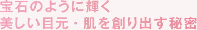 宝石のように輝く美しい目元・肌を作り出す秘密