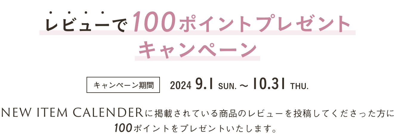 レビューで100ポイントプレゼントキャンペーン キャンペーン期間 2024 9.1 SUN. ～ 10.31 THU. NEW ITEM CALENDERに掲載されている商品のレビューを投稿してくださった方に100ポイントをプレゼントいたします。 